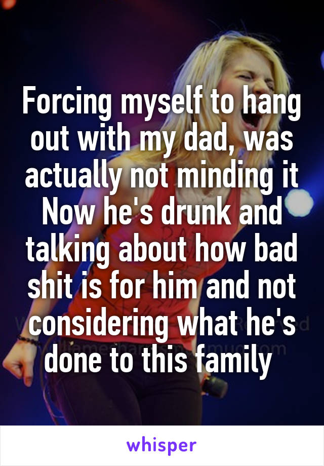 Forcing myself to hang out with my dad, was actually not minding it
Now he's drunk and talking about how bad shit is for him and not considering what he's done to this family 