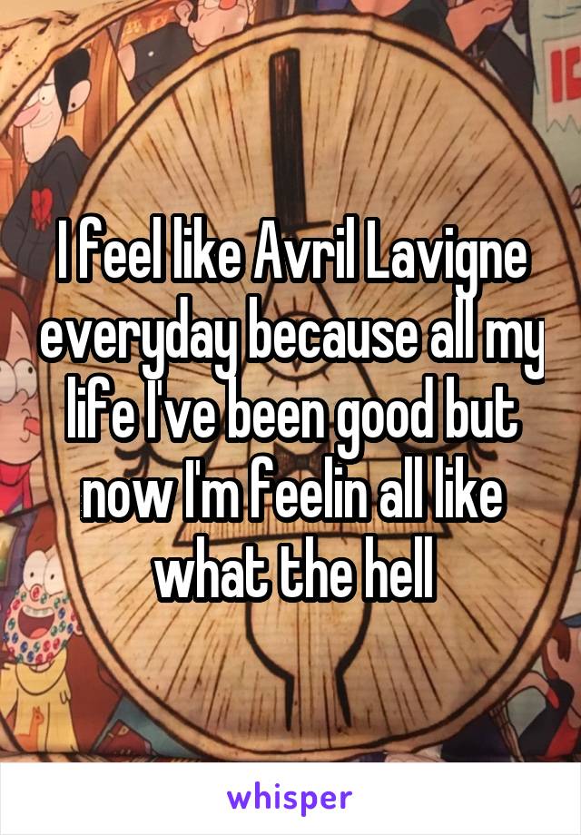 I feel like Avril Lavigne everyday because all my life I've been good but now I'm feelin all like what the hell