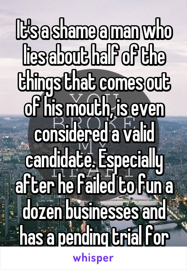 It's a shame a man who lies about half of the things that comes out of his mouth, is even considered a valid candidate. Especially after he failed to fun a dozen businesses and has a pending trial for