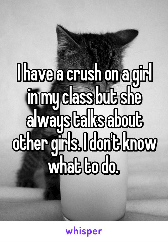 I have a crush on a girl in my class but she always talks about other girls. I don't know what to do. 