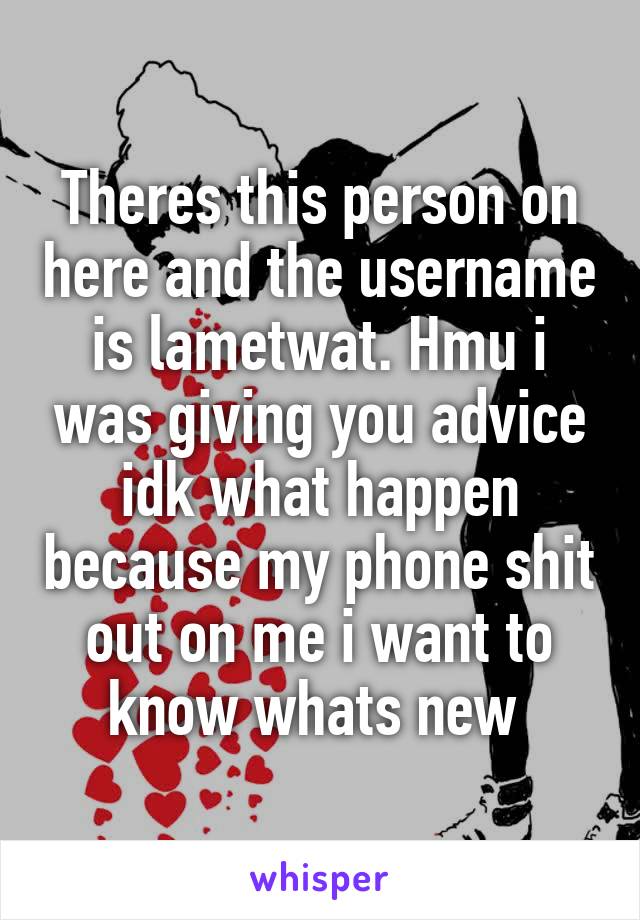 Theres this person on here and the username is lametwat. Hmu i was giving you advice idk what happen because my phone shit out on me i want to know whats new 