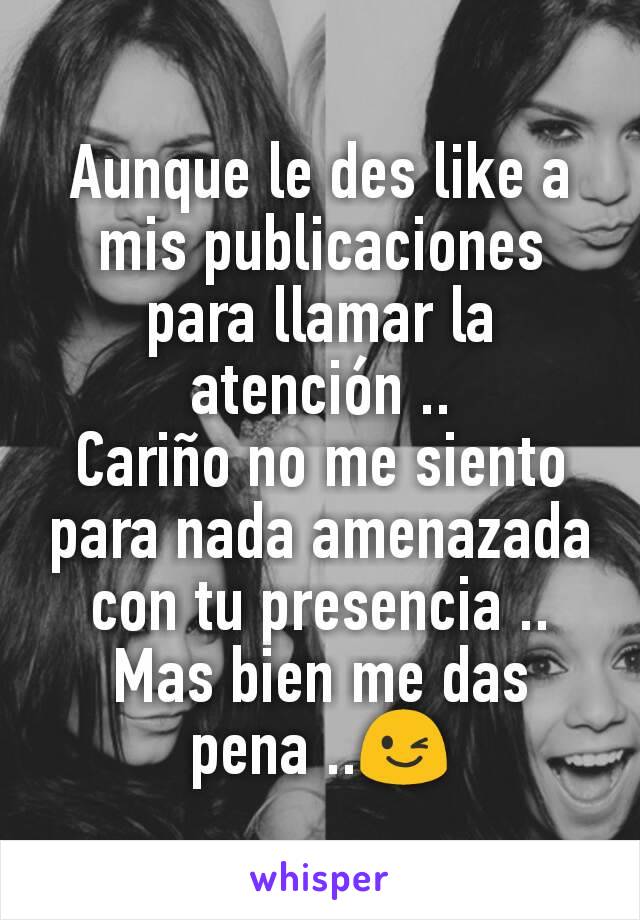 Aunque le des like a mis publicaciones para llamar la atención ..
Cariño no me siento para nada amenazada con tu presencia .. Mas bien me das pena ..😉