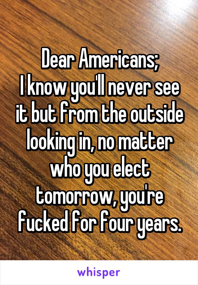 Dear Americans;
I know you'll never see it but from the outside looking in, no matter who you elect tomorrow, you're fucked for four years.