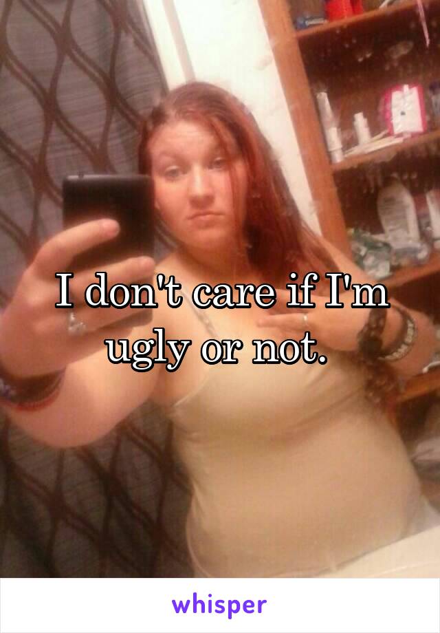 I don't care if I'm ugly or not. 