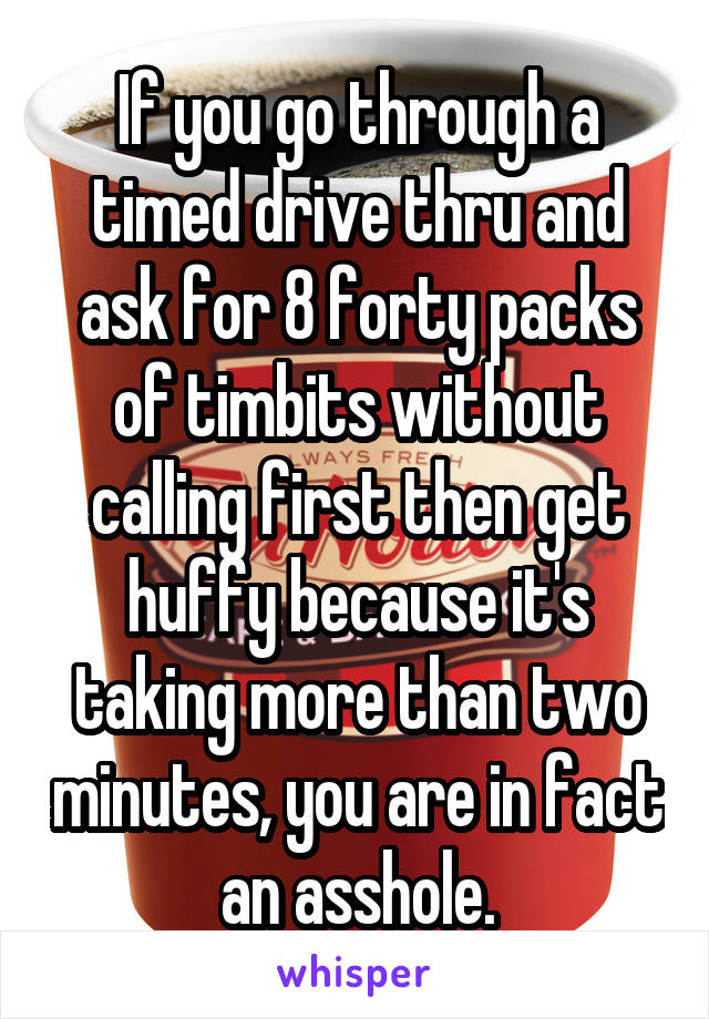 If you go through a timed drive thru and ask for 8 forty packs of timbits without calling first then get huffy because it's taking more than two minutes, you are in fact an asshole.