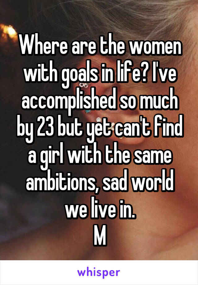 Where are the women with goals in life? I've accomplished so much by 23 but yet can't find a girl with the same ambitions, sad world we live in.
M