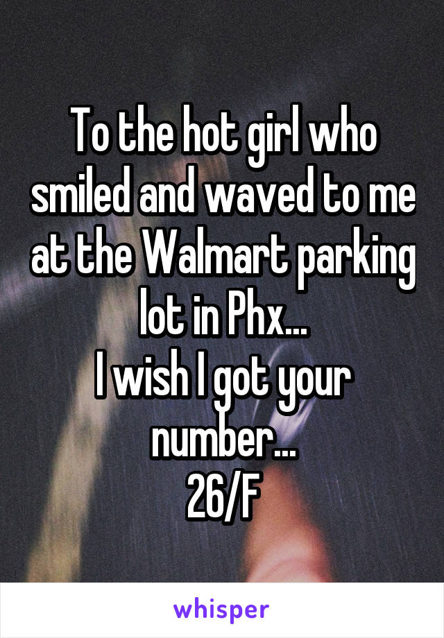 To the hot girl who smiled and waved to me at the Walmart parking lot in Phx...
I wish I got your number...
26/F