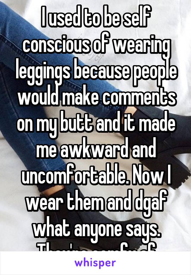 I used to be self conscious of wearing leggings because people would make comments on my butt and it made me awkward and uncomfortable. Now I wear them and dgaf what anyone says. They're comfy af