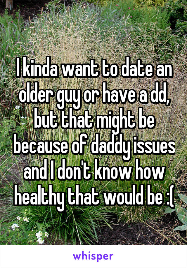 I kinda want to date an older guy or have a dd, but that might be because of daddy issues and I don't know how healthy that would be :(