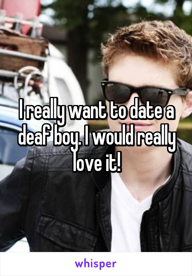 I really want to date a deaf boy. I would really love it!