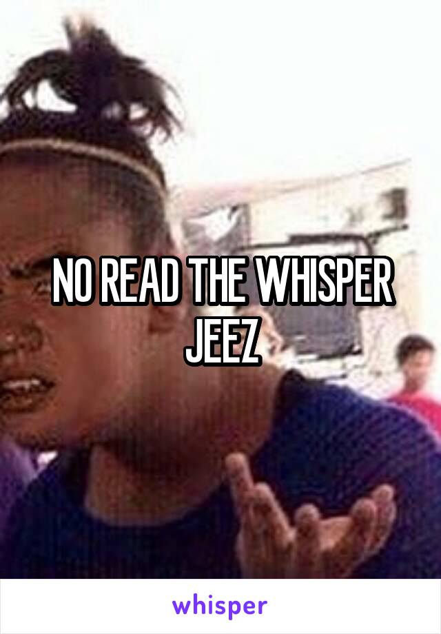 NO READ THE WHISPER JEEZ