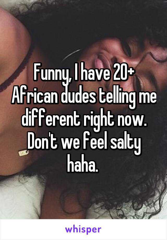 Funny, I have 20+ African dudes telling me different right now. Don't we feel salty haha. 