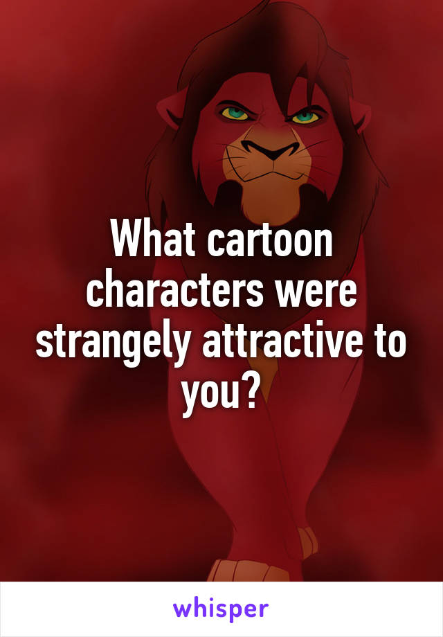 What cartoon characters were strangely attractive to you?