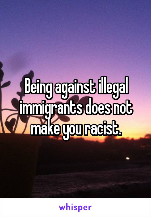 Being against illegal immigrants does not make you racist.