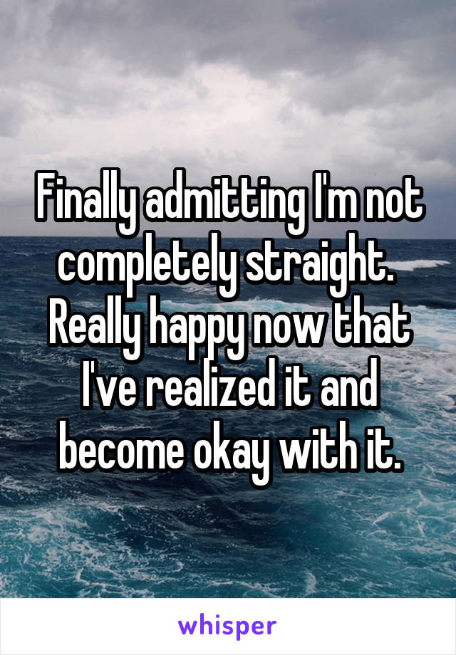 Finally admitting I'm not completely straight.  Really happy now that I've realized it and become okay with it.