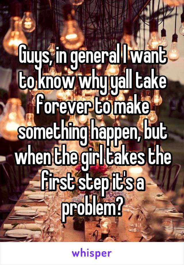 Guys, in general I want to know why yall take forever to make something happen, but when the girl takes the first step it's a problem?