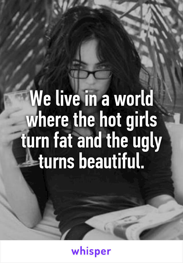 We live in a world where the hot girls turn fat and the ugly turns beautiful.