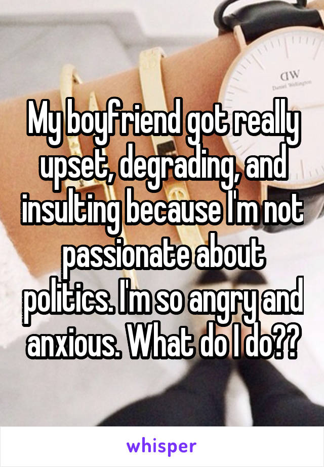 My boyfriend got really upset, degrading, and insulting because I'm not passionate about politics. I'm so angry and anxious. What do I do??