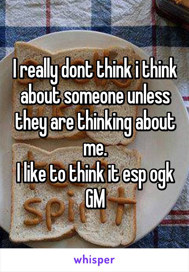 I really dont think i think about someone unless they are thinking about me.
I like to think it esp ogk
GM