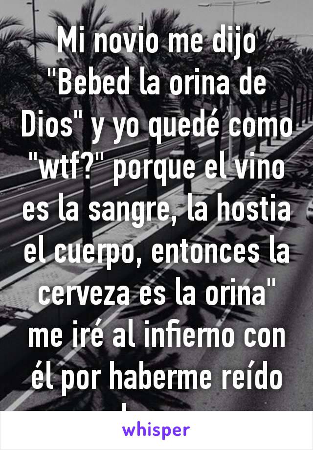 Mi novio me dijo "Bebed la orina de Dios" y yo quedé como "wtf?" porque el vino es la sangre, la hostia el cuerpo, entonces la cerveza es la orina" me iré al infierno con él por haberme reído de eso.