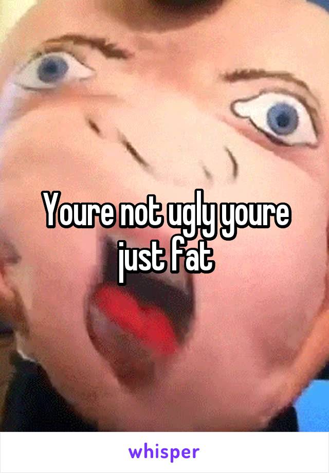 Youre not ugly youre just fat