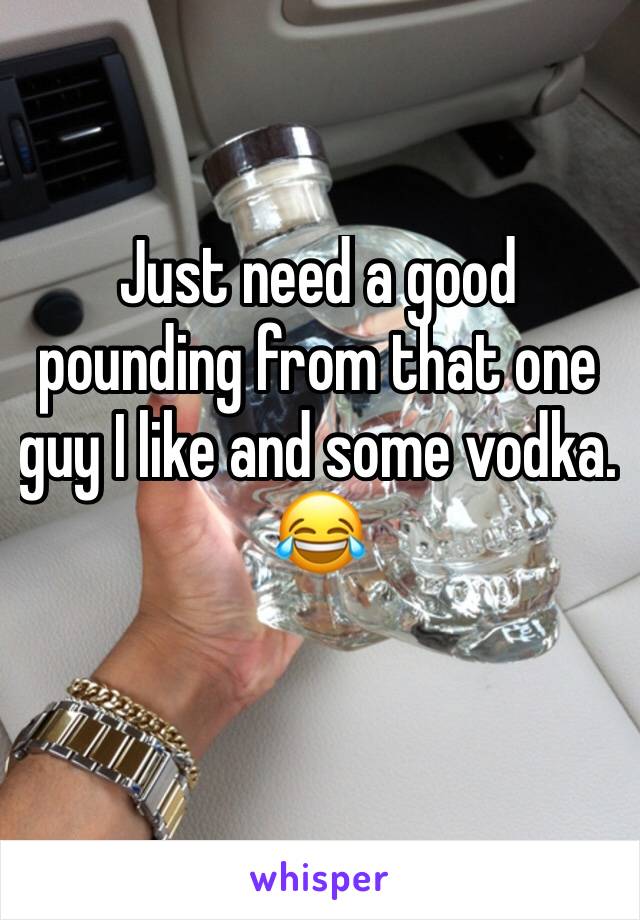 Just need a good pounding from that one guy I like and some vodka. 
😂