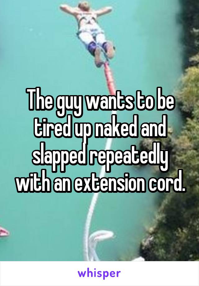 The guy wants to be tired up naked and slapped repeatedly with an extension cord.