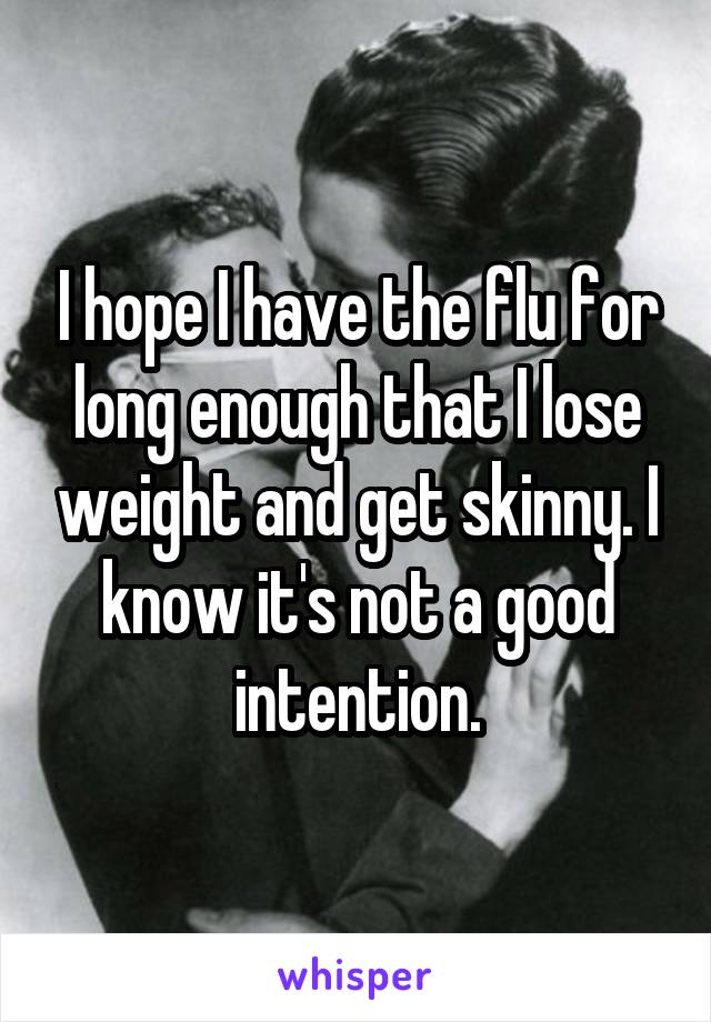 I hope I have the flu for long enough that I lose weight and get skinny. I know it's not a good intention.