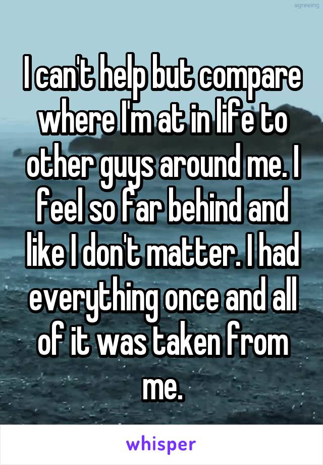 I can't help but compare where I'm at in life to other guys around me. I feel so far behind and like I don't matter. I had everything once and all of it was taken from me.