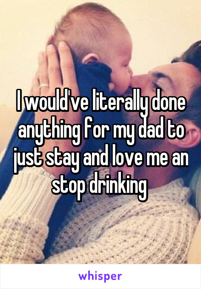 I would've literally done anything for my dad to just stay and love me an stop drinking 