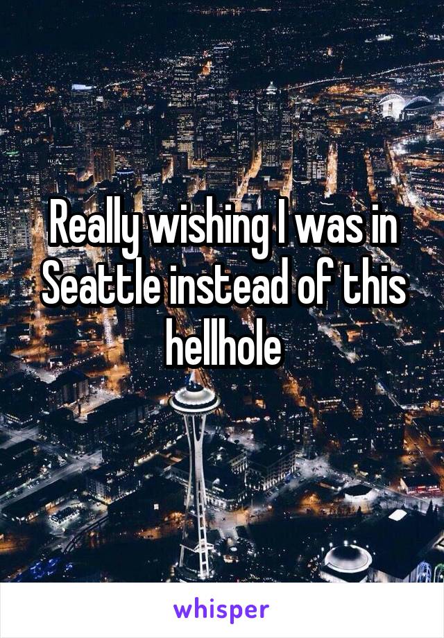 Really wishing I was in Seattle instead of this hellhole
