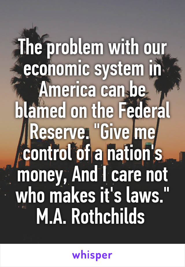 The problem with our economic system in America can be blamed on the Federal Reserve. "Give me control of a nation's money, And I care not who makes it's laws." M.A. Rothchilds 