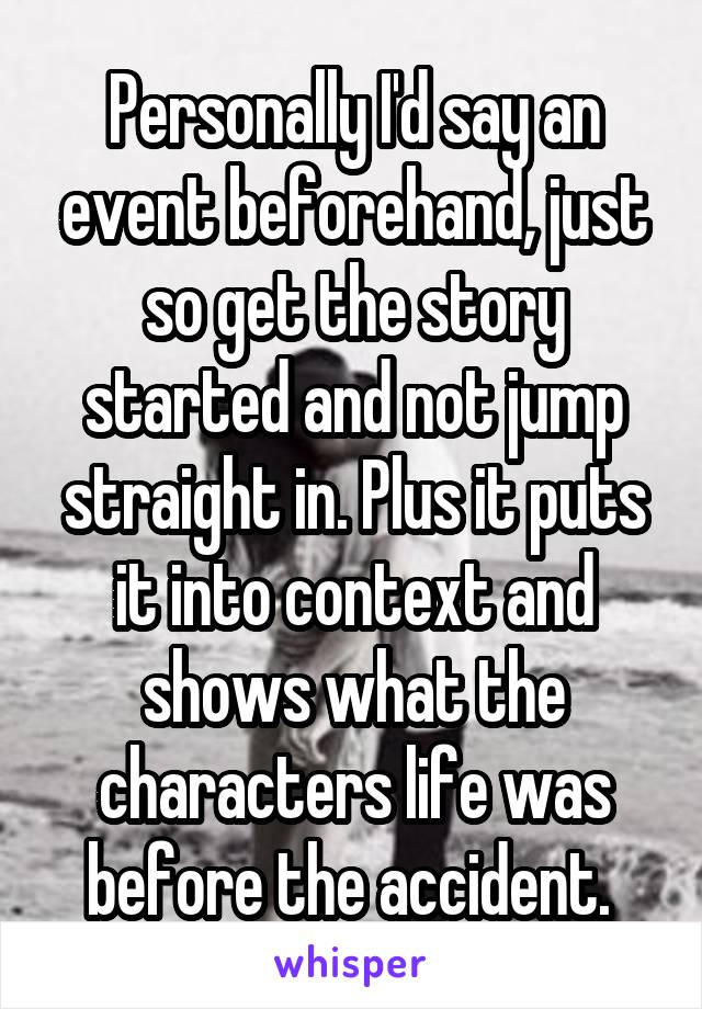 Personally I'd say an event beforehand, just so get the story started and not jump straight in. Plus it puts it into context and shows what the characters life was before the accident. 