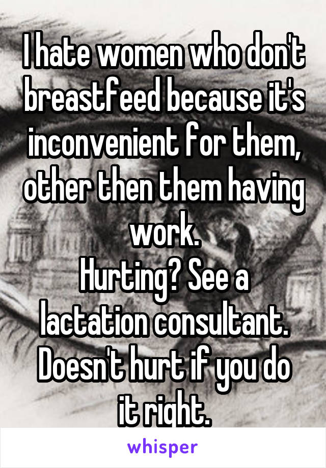 I hate women who don't breastfeed because it's inconvenient for them, other then them having work.
Hurting? See a lactation consultant.
Doesn't hurt if you do it right.