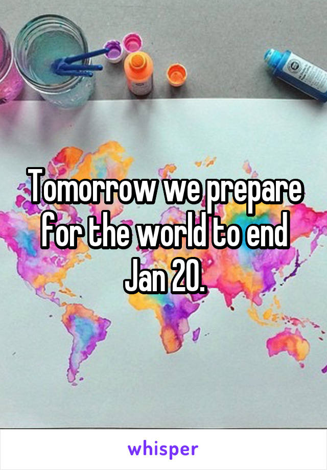 Tomorrow we prepare for the world to end Jan 20.