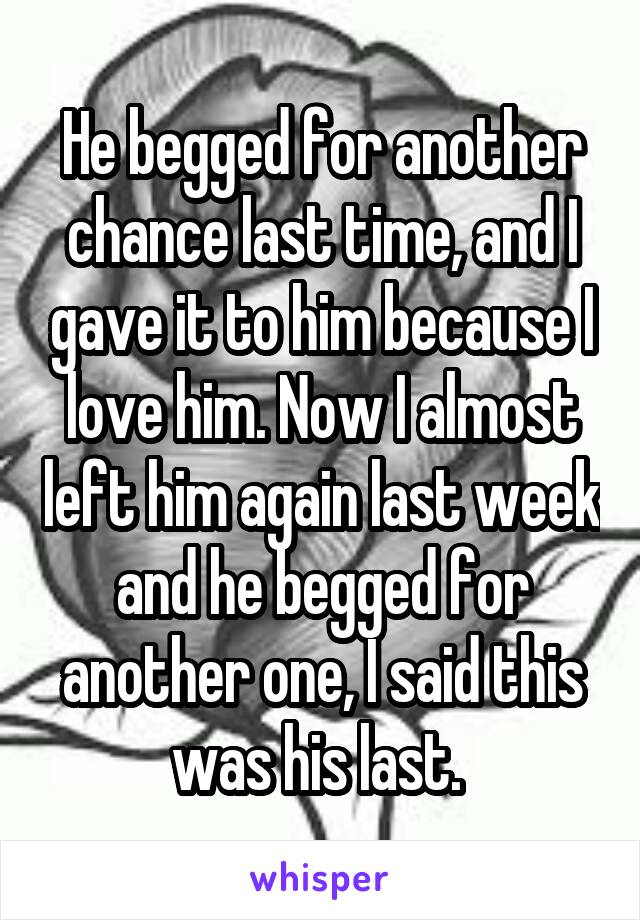 He begged for another chance last time, and I gave it to him because I love him. Now I almost left him again last week and he begged for another one, I said this was his last. 