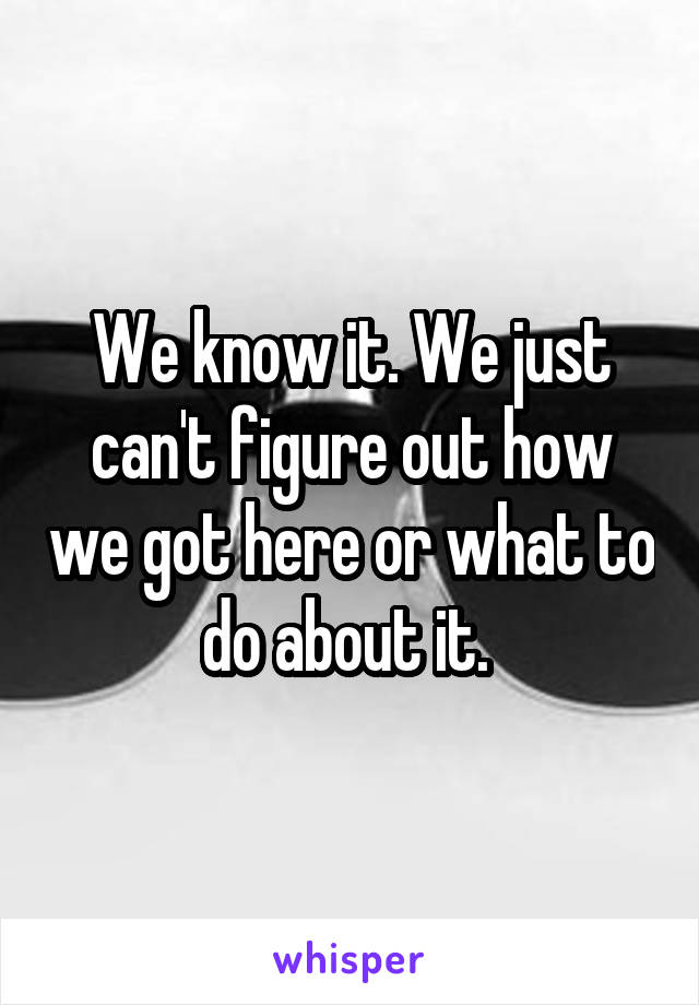 We know it. We just can't figure out how we got here or what to do about it. 