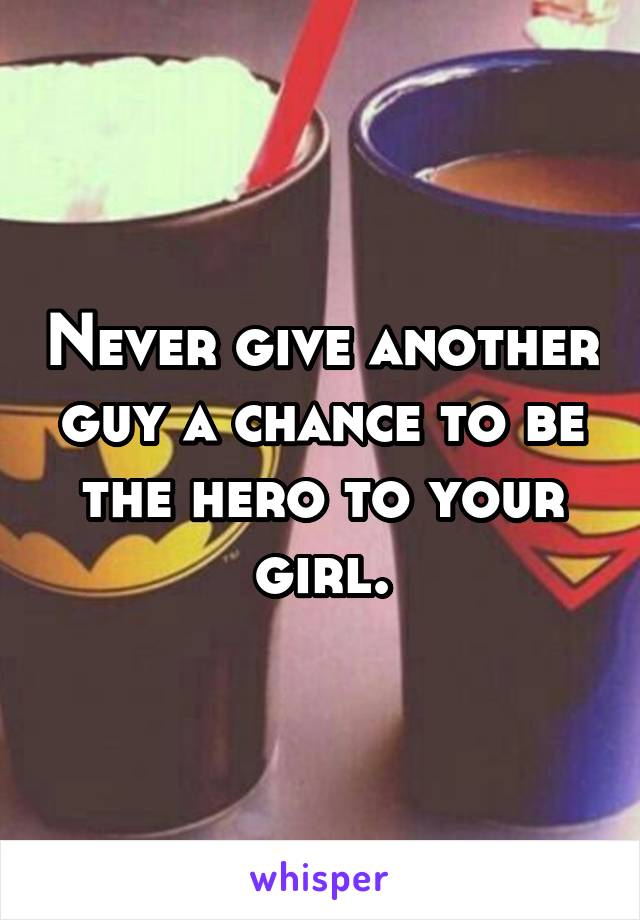 Never give another guy a chance to be the hero to your girl.