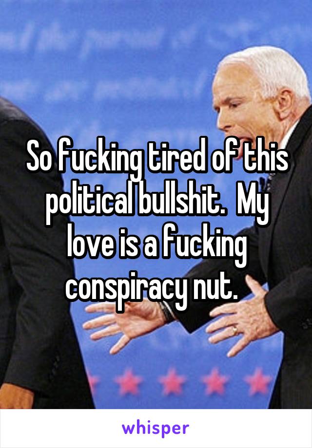 So fucking tired of this political bullshit.  My love is a fucking conspiracy nut.  