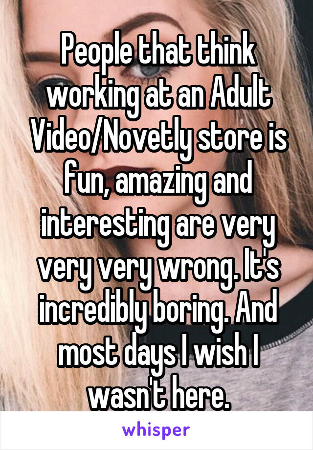 People that think working at an Adult Video/Novetly store is fun, amazing and interesting are very very very wrong. It's incredibly boring. And most days I wish I wasn't here.