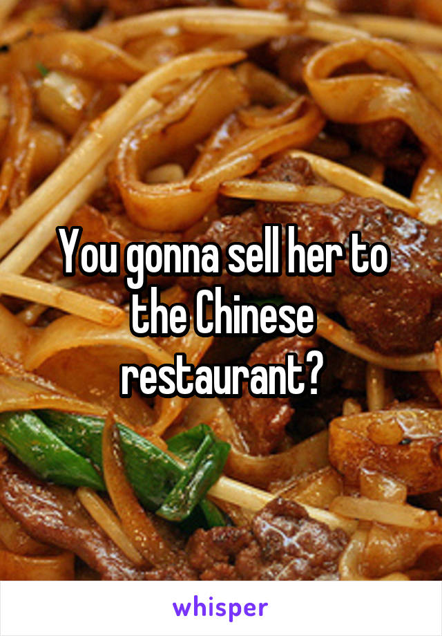 You gonna sell her to the Chinese restaurant?