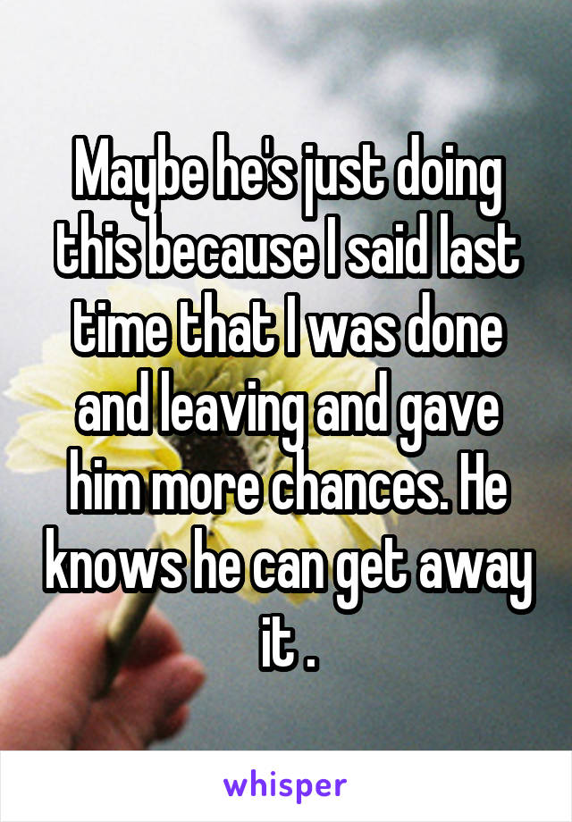 Maybe he's just doing this because I said last time that I was done and leaving and gave him more chances. He knows he can get away it .