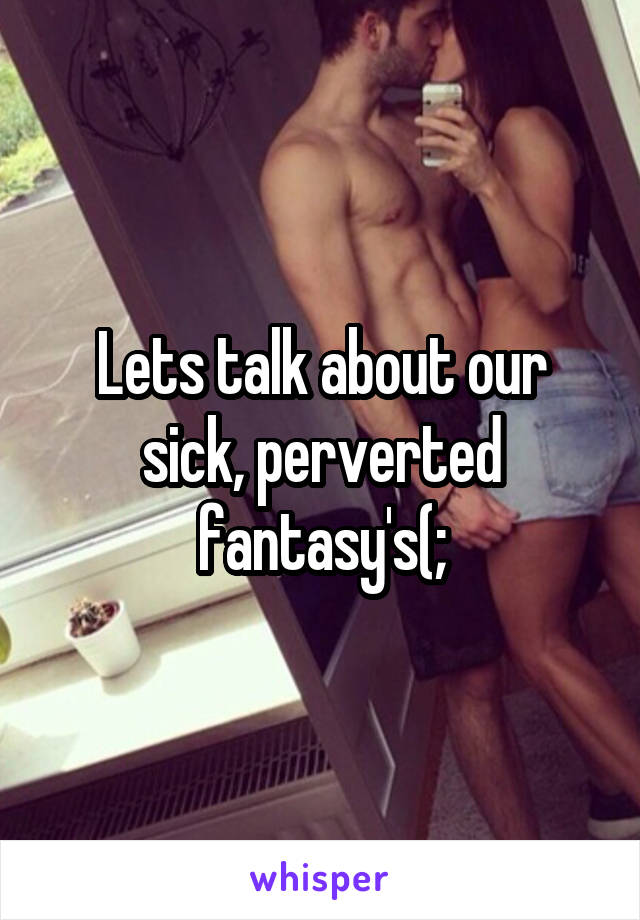 Lets talk about our sick, perverted fantasy's(;