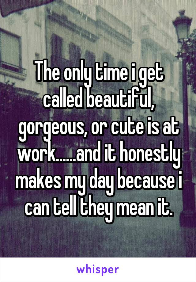 The only time i get called beautiful, gorgeous, or cute is at work......and it honestly makes my day because i can tell they mean it.