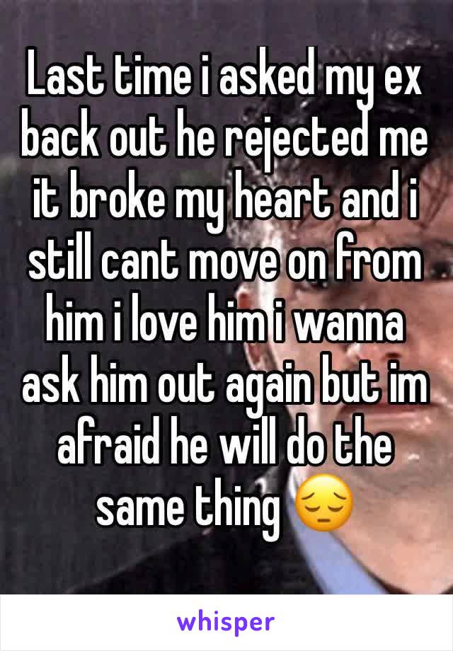 Last time i asked my ex back out he rejected me it broke my heart and i still cant move on from him i love him i wanna ask him out again but im afraid he will do the same thing 😔