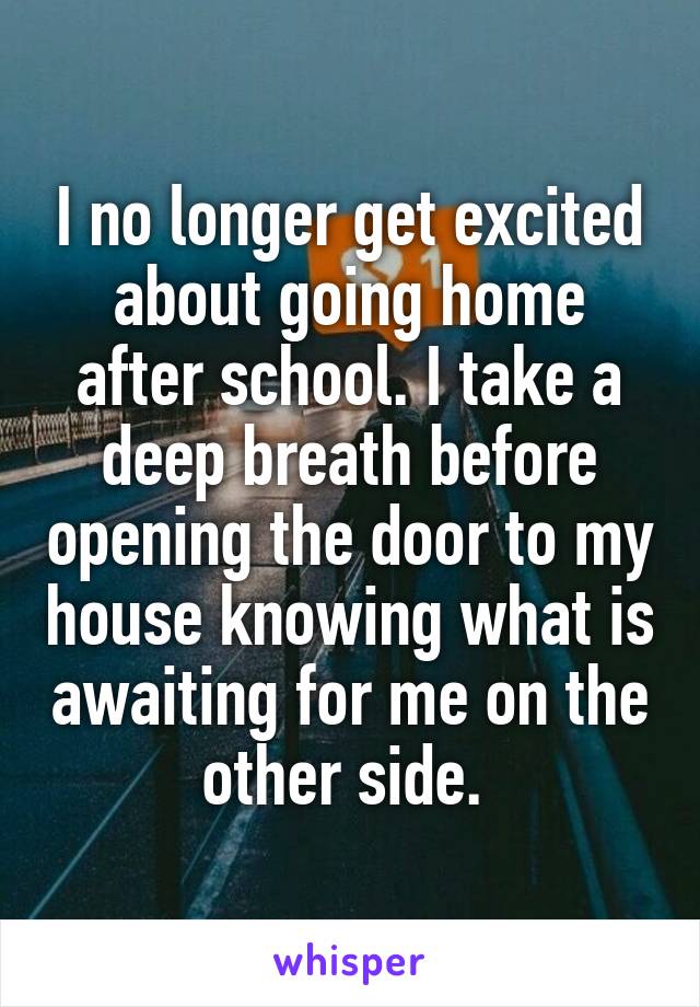 I no longer get excited about going home after school. I take a deep breath before opening the door to my house knowing what is awaiting for me on the other side. 