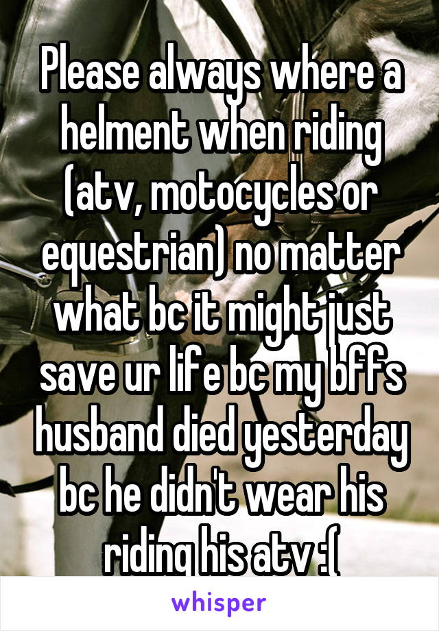 Please always where a helment when riding (atv, motocycles or equestrian) no matter what bc it might just save ur life bc my bffs husband died yesterday bc he didn't wear his riding his atv :(