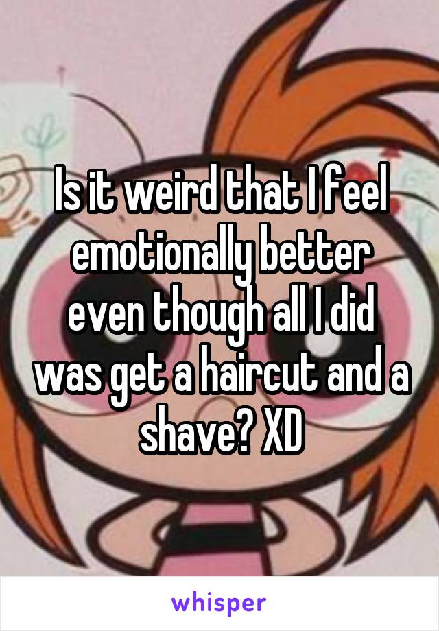 Is it weird that I feel emotionally better even though all I did was get a haircut and a shave? XD