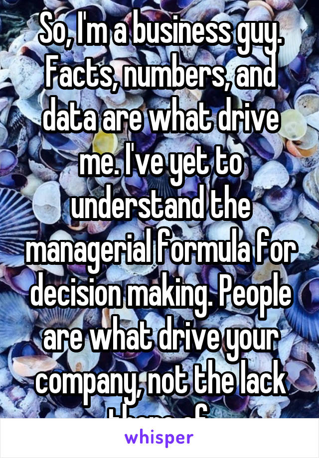 So, I'm a business guy. Facts, numbers, and data are what drive me. I've yet to understand the managerial formula for decision making. People are what drive your company, not the lack there of.