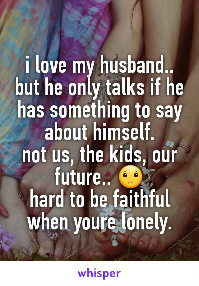 i love my husband.. but he only talks if he has something to say about himself.
not us, the kids, our future.. 🙁
hard to be faithful when youre lonely.